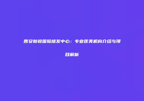 西安新锐国际植发中心：专业医美机构介绍与项目解析