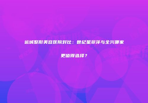 运城整形美容医院对比：世纪星翠萍与全兴哪家更值得选择？