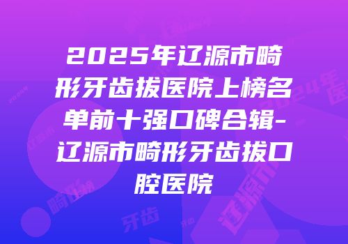 2025年辽源市畸形牙齿拔医院上榜名单前十强口碑合辑-辽源市畸形牙齿拔口腔医院