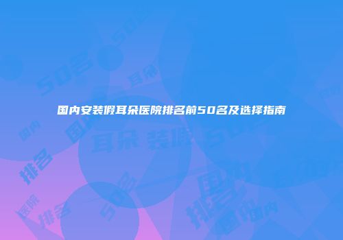 国内安装假耳朵医院排名前50名及选择指南