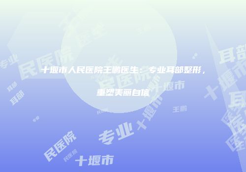 十堰市人民医院王鹏医生：专业耳部整形，重塑美丽自信