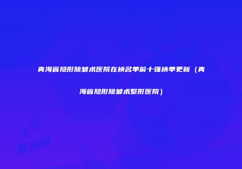 青海省隐形除皱术医院在榜名单前十强榜单更新（青海省隐形除皱术整形医院）