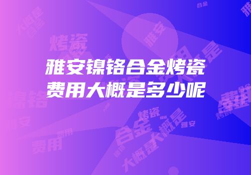 雅安镍铬合金烤瓷费用大概是多少呢