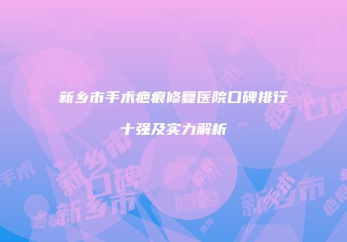 新乡市手术疤痕修复医院口碑排行十强及实力解析