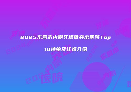 2025东营市内侧牙槽骨突出医院Top10榜单及详情介绍