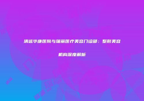 清远华康医院与瑞丽医疗美容门诊部：整形美容机构深度解析