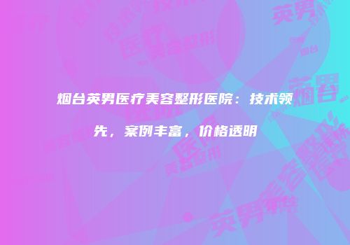烟台英男医疗美容整形医院：技术领先，案例丰富，价格透明
