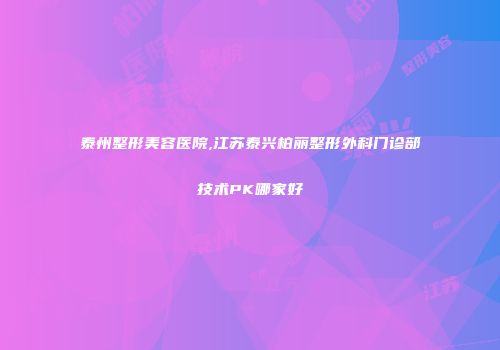 泰州整形美容医院,江苏泰兴柏丽整形外科门诊部技术PK哪家好