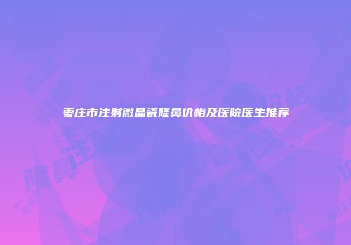 枣庄市注射微晶瓷隆鼻价格及医院医生推荐