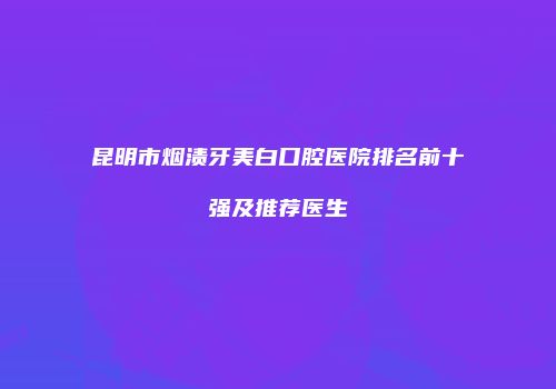 昆明市烟渍牙美白口腔医院排名前十强及推荐医生