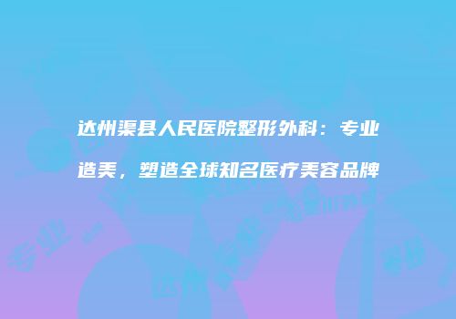 达州渠县人民医院整形外科：专业造美，塑造全球知名医疗美容品牌