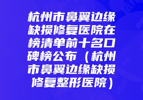 杭州市鼻翼边缘缺损修复医院在榜清单前十名口碑榜公布（杭州市鼻翼边缘缺损修复整形医院）