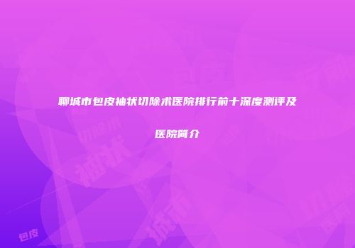 聊城市包皮袖状切除术医院排行前十深度测评及医院简介