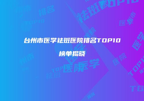 台州市医学祛斑医院排名TOP10榜单揭晓
