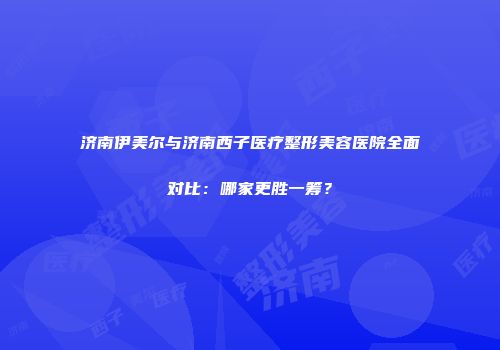 济南伊美尔与济南西子医疗整形美容医院全面对比：哪家更胜一筹？