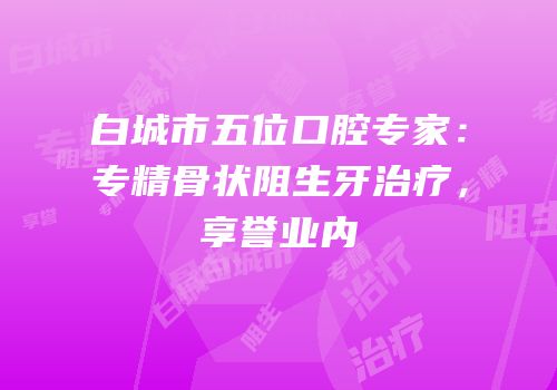 白城市五位口腔专家：专精骨状阻生牙治疗，享誉业内