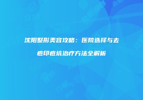 沈阳整形美容攻略：医院选择与去痘印痘坑治疗方法全解析