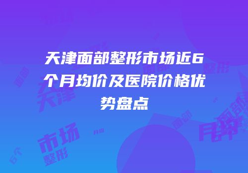 天津面部整形市场近6个月均价及医院价格优势盘点
