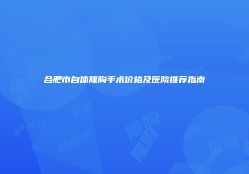 合肥市自体隆胸手术价格及医院推荐指南