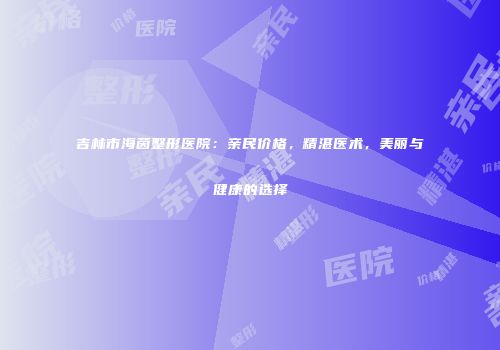 吉林市海茵整形医院：亲民价格，精湛医术，美丽与健康的选择