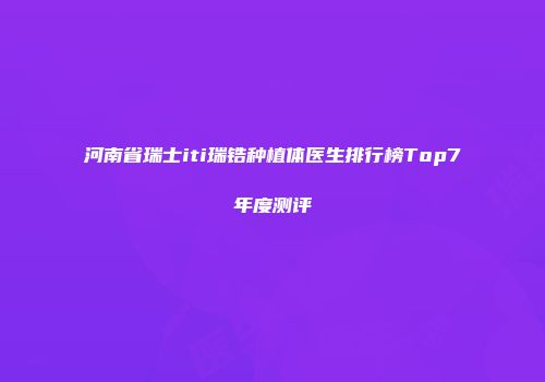 河南省瑞士iti瑞锆种植体医生排行榜Top7年度测评