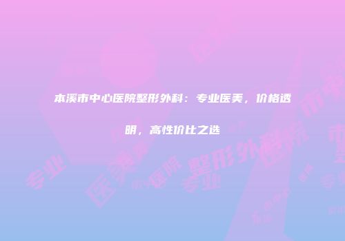 本溪市中心医院整形外科：专业医美，价格透明，高性价比之选