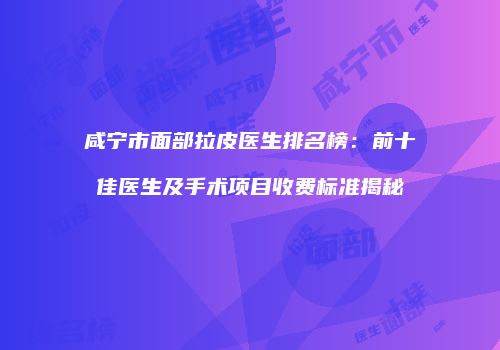 咸宁市面部拉皮医生排名榜：前十佳医生及手术项目收费标准揭秘