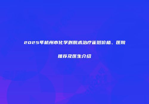 2025年杭州市化学剥脱术治疗雀斑价格、医院推荐及医生介绍