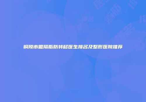 铜陵市眶隔脂肪转移医生排名及整形医院推荐