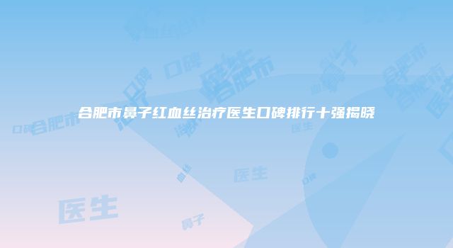 合肥市鼻子红血丝治疗医生口碑排行十强揭晓