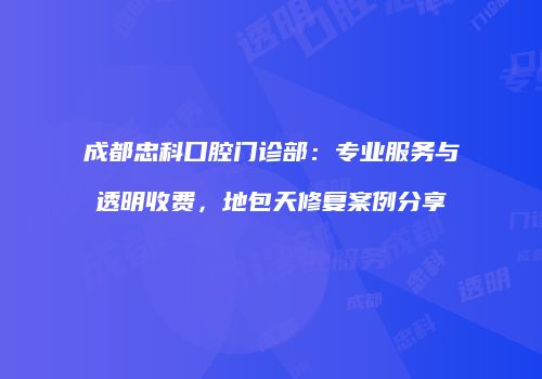 成都忠科口腔门诊部：专业服务与透明收费，地包天修复案例分享