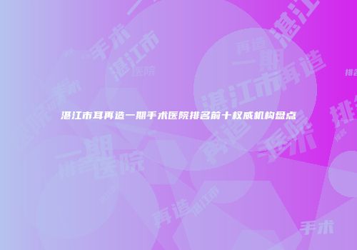 湛江市耳再造一期手术医院排名前十权威机构盘点