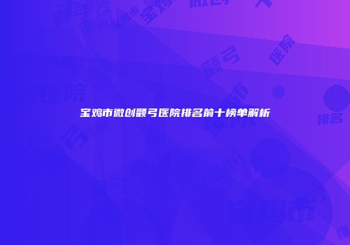 宝鸡市微创颧弓医院排名前十榜单解析