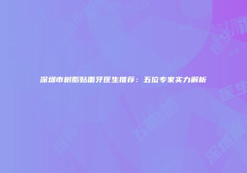 深圳市树脂贴面牙医生推荐：五位专家实力解析