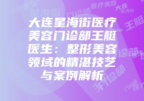 大连星海街医疗美容门诊部王艇医生：整形美容领域的精湛技艺与案例解析
