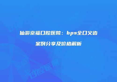 仙游京福口腔医院：bps全口义齿案例分享及价格解析