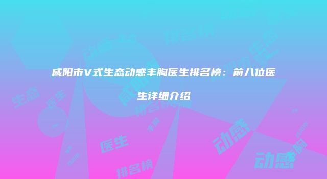 咸阳市V式生态动感丰胸医生排名榜：前八位医生详细介绍