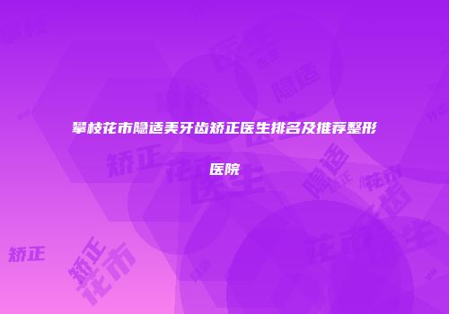 攀枝花市隐适美牙齿矫正医生排名及推荐整形医院