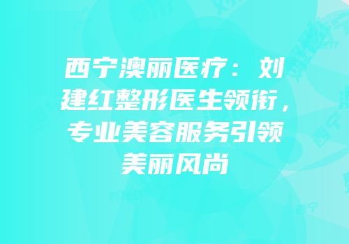 西宁澳丽医疗：刘建红整形医生领衔，专业美容服务引领美丽风尚