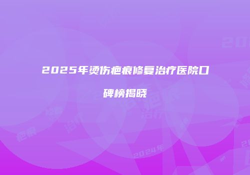 2025年烫伤疤痕修复治疗医院口碑榜揭晓
