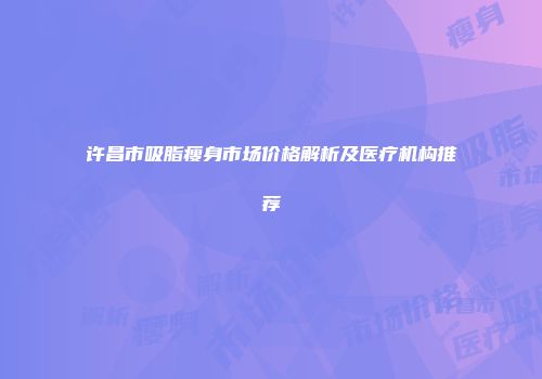 许昌市吸脂瘦身市场价格解析及医疗机构推荐