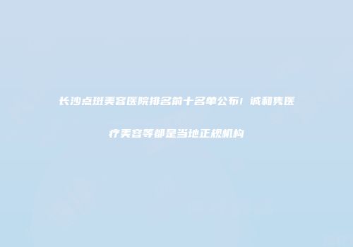 长沙点斑美容医院排名前十名单公布!皕诚和隽医疗美容等都是当地正规机构