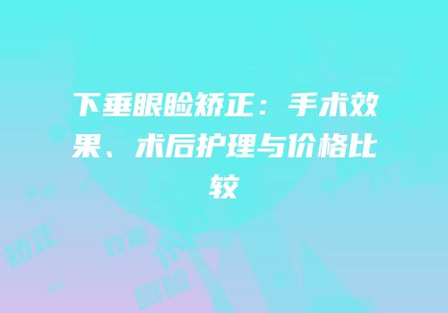 下垂眼睑矫正：手术效果、术后护理与价格比较