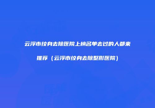 云浮市纹身去除医院上榜名单去过的人都来推荐（云浮市纹身去除整形医院）