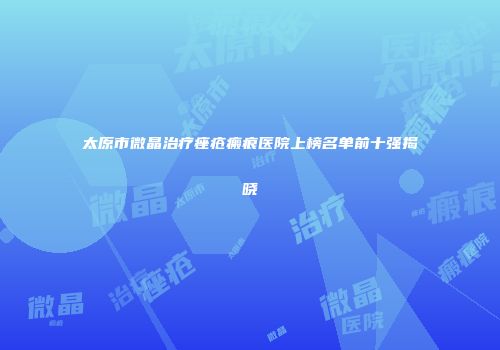 太原市微晶治疗痤疮瘢痕医院上榜名单前十强揭晓