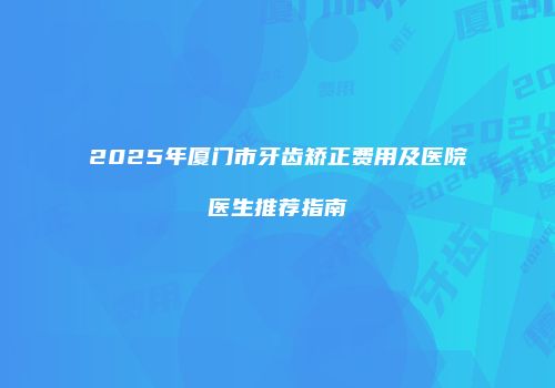 2025年厦门市牙齿矫正费用及医院医生推荐指南