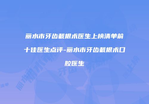 丽水市牙齿截根术医生上榜清单前十佳医生点评-丽水市牙齿截根术口腔医生