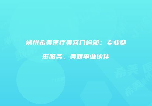 郴州希美医疗美容门诊部：专业整形服务，美丽事业伙伴