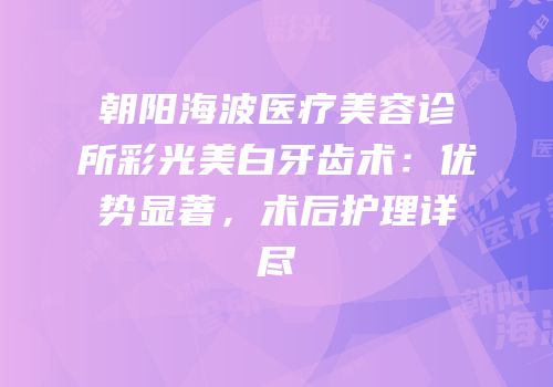 朝阳海波医疗美容诊所彩光美白牙齿术：优势显著，术后护理详尽