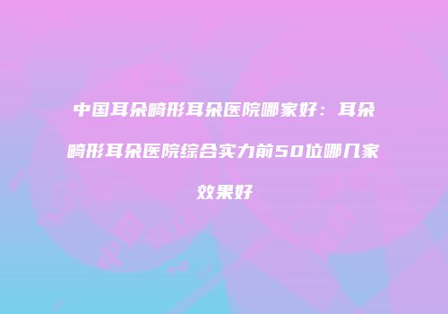 中国耳朵畸形耳朵医院哪家好：耳朵畸形耳朵医院综合实力前50位哪几家效果好